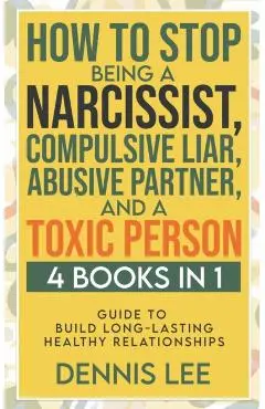 How to Stop Being a Narcissist, Compulsive Lar, Abusive Partner, and Toxic Person (4 Books in 1): Guide to Build Long-Lasting Healthy Relationships - Dennis Lee