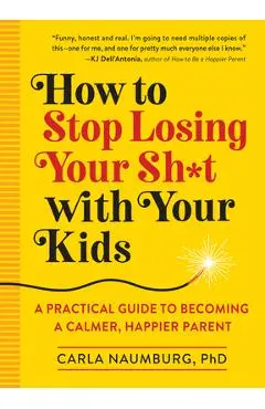 How to Stop Losing Your Sh*t with Your Kids: A Practical Guide to Becoming a Calmer, Happier Parent - Carla Naumburg