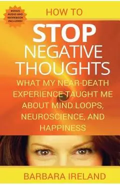 How To Stop Negative Thoughts: What My Near Death Experience Taught Me About Mind Loops, Neuroscience, and Happiness - Barbara Ireland