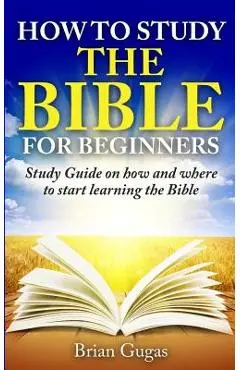 How to Study the Bible for Beginners: Study Guide on How and Where to Start Learning the Bible - Brian Gugas
