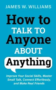 How to Talk to Anyone About Anything: Improve Your Social Skills, Master Small Talk, Connect Effortlessly, and Make Real Friends/James W. Williams