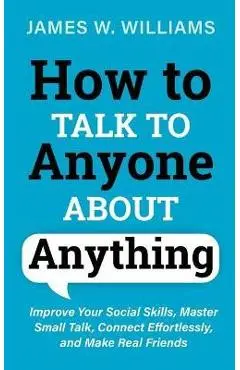 How to Talk to Anyone About Anything: Improve Your Social Skills, Master Small Talk, Connect Effortlessly, and Make Real Friends - James W. Williams