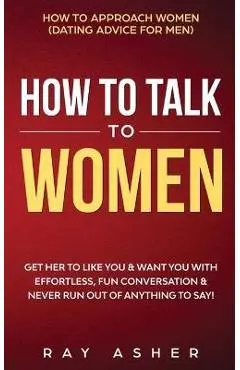 How to Talk to Women: Get Her to Like You & Want You With Effortless, Fun Conversation & Never Run Out of Anything to Say! How to Approach W - Ray Asher