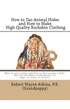 How to Tan Animal Hides and How to Make High Quality Buckskin Clothing - Robert Wayne Atkins P. E.
