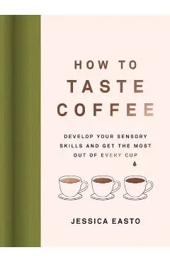 How to Taste Coffee: Develop Your Sensory Skills and Get the Most Out of Every Cup - Jessica Easto