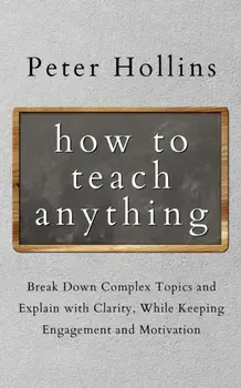 How to Teach Anything: Break down Complex Topics and Explain with Clarity, While Keeping Engagement and Motivation/Peter Hollins
