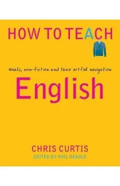 How to Teach English: Novels, Non-Fiction and Their Artful Navigation - Chris Curtis