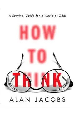 How to Think: A Survival Guide for a World at Odds - Alan Jacobs