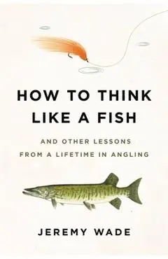 How to Think Like a Fish: And Other Lessons from a Lifetime in Angling - Jeremy Wade