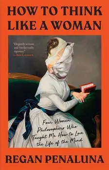 How to Think Like a Woman: Four Women Philosophers Who Taught Me How to Love the Life of the Mind, Hardcover/Regan Penaluna