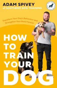 How to Train Your Dog. Transform Your Dog’s Behaviour and Strengthen Your Bond Forever, Paperback/Adam Spivey