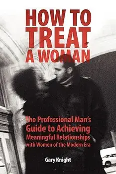 How to Treat a Woman: The Professional Man's Guide to Achieving Meaningful Relationships with Women of the Modern Era/Gary Knight