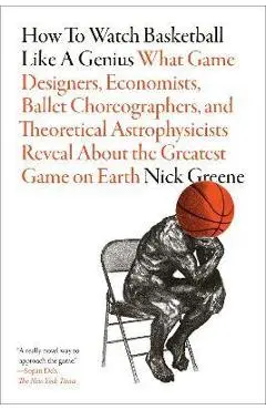 How to Watch Basketball Like a Genius: What Game Designers, Economists, Ballet Choreographers, and Theoretical Astrophysicists Reveal about the Greate - Nick Greene