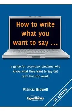 How to write what you want to say ...: a guide for secondary students who know what they want to say but can't find the worlds - Patricia Hipwell