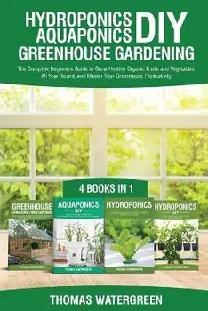 Hydroponics DIY, Aquaponics DIY, Greenhouse Gardening: 4 Books In 1 -The Complete Beginners Guide to Grow Healthy Organic Fruits and Vegetables All Ye/Thomas Watergreen