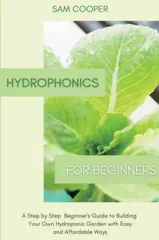 Hydroponics for Beginners: A Step by Step Beginners Guide to Building Your Own Hydroponic Garden with Easy and Affordable Ways/Sam Cooper