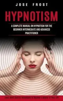Hypnotism: A Complete Manual on Hypnotism for the Beginner Intermediate and Advanced Practitioner (Learn Mind Control Techniques, Paperback/Jose Frost