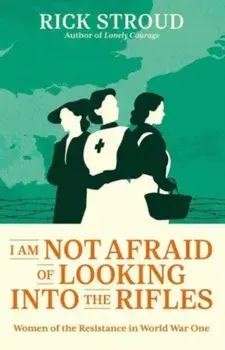 I Am Not Afraid of Looking into the Rifles. Women of the Resistance in World War One, Hardback/Rick Stroud