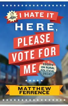 I Hate It Here, Please Vote for Me: Essays on Rural Political Decay - Matthew Ferrence