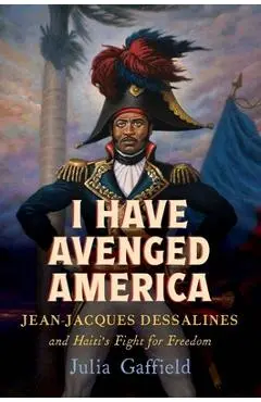 I Have Avenged America: Jean-Jacques Dessalines and Haiti's Fight for Freedom - Julia Gaffield