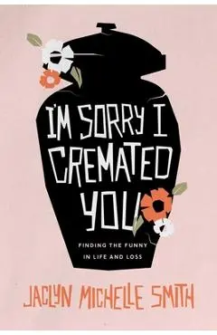 I'm Sorry I Cremated You: Finding the Funny in Life and Loss - Jaclyn Michelle Smith