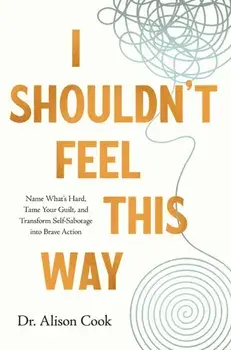 I Shouldn't Feel This Way. Name What’s Hard, Tame Your Guilt, and Transform Self-Sabotage into Brave Action, Paperback/PhD, Alison Cook
