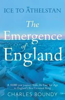 Ice to Athelstan – The Emergence of England. A 10,000 year journey from the Last Ice Age to England’s first Crowned King, Paperback/Charles Boundy