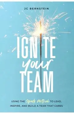 Ignite Your Team: Using the SPARK Method to Lead, Inspire, and Build a Team that Cares - Jc Bernstein