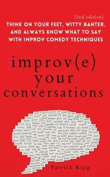 Improve Your Conversations: Think on Your Feet, Witty Banter, and Always Know What to Say with Improv Comedy Techniques (2nd Edition)/Patrick King
