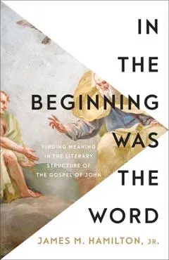 In the Beginning Was the Word: Finding Meaning in the Literary Structure of the Gospel of John - James M. Hamilton