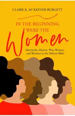 In the Beginning Were the Women: Matriarchs, Mystics, Wise Women, and Warriors in the Hebrew Bible - Claire Mckeever-burgett