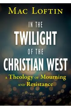 In the Twilight of the Christian West: A Theology of Mourning and Resistance - Mac Loftin