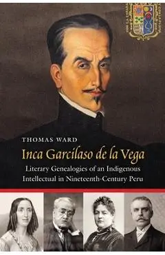 Inca Garcilaso de la Vega: Literary Genealogies of an Indigenous Intellectual in Nineteenth-Century Peru - Thomas Ward