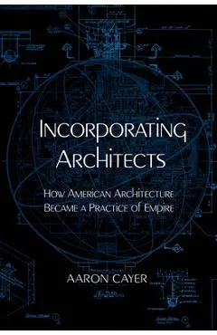 Incorporating Architects: How American Architecture Became a Practice of Empire - Aaron Cayer