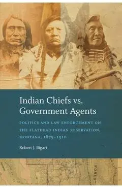 Indian Chiefs vs. Government Agents: Politics and Law Enforcement on the Flathead Indian Reservation, Montana, 1875-1910 - Robert J. Bigart