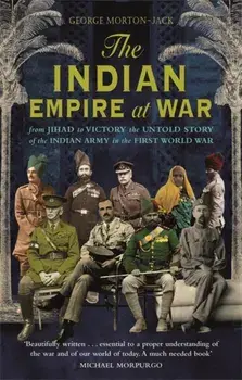 Indian Empire At War. From Jihad to Victory, The Untold Story of the Indian Army in the First World War, Paperback/George Morton-Jack