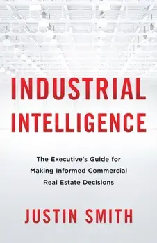 Industrial Intelligence: The Executive's Guide for Making Informed Commercial Real Estate Decisions, Paperback/Justin Smith