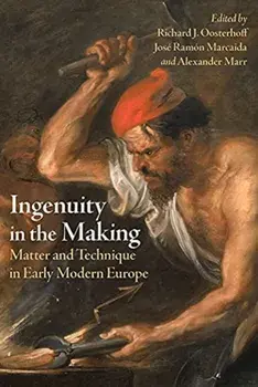Ingenuity in the Making: Matter and Technique in Early Modern Europe, Hardcover/Richard J. Oosterhoff