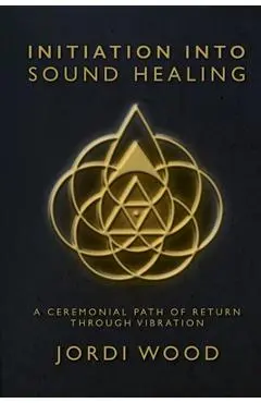 Initiation Into Sound Healing: A Ceremonial Path of Return through Vibration - Jordi Wood