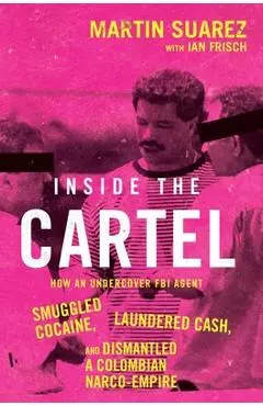 Inside the Cartel: How an Undercover FBI Agent Smuggled Cocaine, Laundered Cash, and Dismantled a Colombian Narco Empire - Martin Suarez