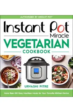 Instant Pot Miracle Vegetarian Cookbook: More Than 100 Easy Meatless Meals for Your Favorite Kitchen Device - Urvashi Pitre