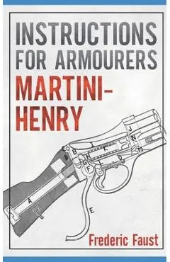 Instructions for Armourers - Martini-Henry: Instructions for Care and Repair of Martini Enfield - Frederic Faust