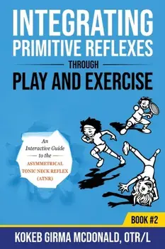 Integrating Primitive Reflexes Through Play and Exercise: An Interactive Guide to the Asymmetrical Tonic Neck Reflex (ATNR)/Kokeb Girma McDonald