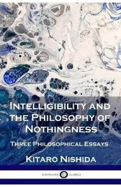 Intelligibility and the Philosophy of Nothingness: Three Philosophical Essays - Kitaro Nishida