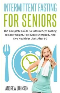 Intermittent Fasting For Seniors: The Complete Guide To Intermittent Fasting To Lose Weight, Feel More Energized, And Live Healthier Lives After 50 - Andrew Johnson