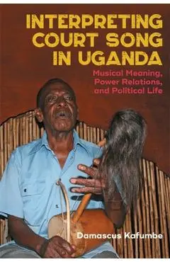 Interpreting Court Song in Uganda: Musical Meaning, Power Relations, and Political Life - Damascus Kafumbe