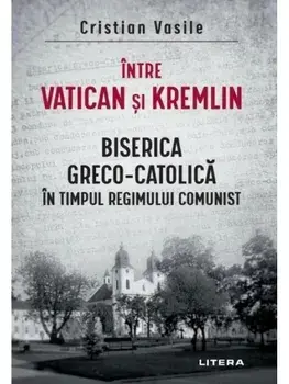Intre Vatican si Kremlin. Biserica Greco-Catolica in timpul regimului comunist/Cristian Vasile