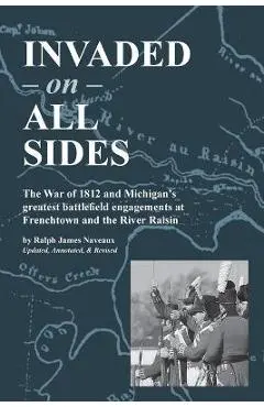 Invaded on All Sides: The War of 1812 and Michigan's greatest battlefield engagements at Frenchtown and the River Raisin - Ralph James Naveaux