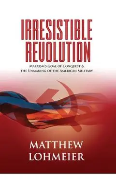 Irresistible Revolution: Marxism's Goal of Conquest & the Unmaking of the American Military - Matthew Lohmeier