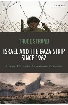 Israel and the Gaza Strip Since 1967: A History of Occupation, Domination and Unilateralism - Trude Strand
